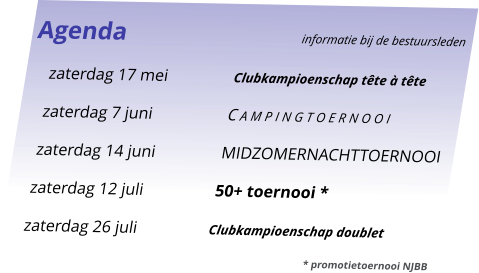 Agenda					informatie bij de bestuursleden 	zaterdag 17 mei	Clubkampioenschap tête à tête 	zaterdag 7 juni	C a m p i n g t o e r n o o i 	zaterdag 14 juni	MIDZOMERNACHTTOERNOOI 	zaterdag 12 juli	50+ toernooi * 	zaterdag 26 juli	Clubkampioenschap doublet 							* promotietoernooi NJBB