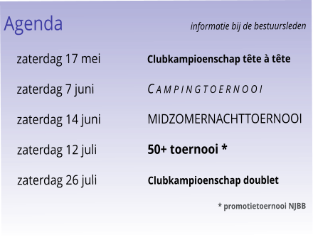 Agenda					informatie bij de bestuursleden 	zaterdag 17 mei	Clubkampioenschap tête à tête 	zaterdag 7 juni	C a m p i n g t o e r n o o i 	zaterdag 14 juni	Midzomernachttoernooi 	zaterdag 12 juli	50+ toernooi * 	zaterdag 26 juli	Clubkampioenschap doublet 							* promotietoernooi NJBB