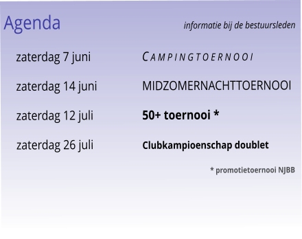 Agenda					informatie bij de bestuursleden 	zaterdag 7 juni	C a m p i n g t o e r n o o i 	zaterdag 14 juni	Midzomernachttoernooi 	zaterdag 12 juli	50+ toernooi * 	zaterdag 26 juli	Clubkampioenschap doublet 							* promotietoernooi NJBB